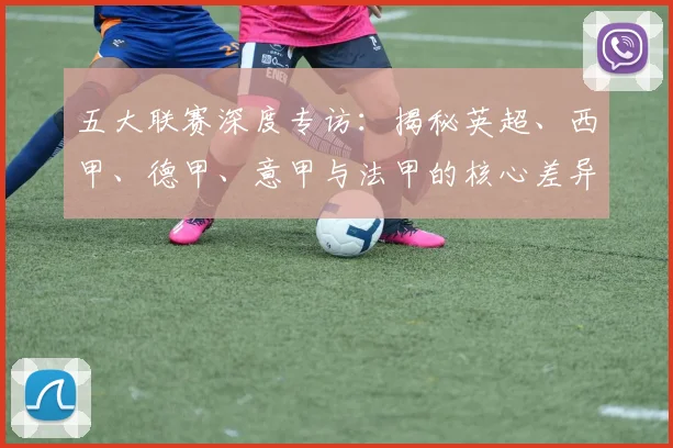 五大联赛深度专访:揭秘英超、西甲、德甲、意甲与法甲的核心差异与独特魅力