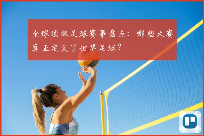 全球顶级足球赛事盘点:哪些大赛真正定义了世界足坛?