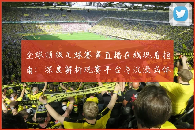 全球顶级足球赛事直播在线观看指南:深度解析观赛平台与沉浸式体验策略