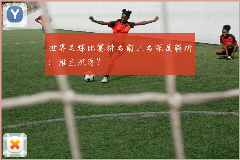 世界足球比赛排名前三名深度解析:谁主沉浮?